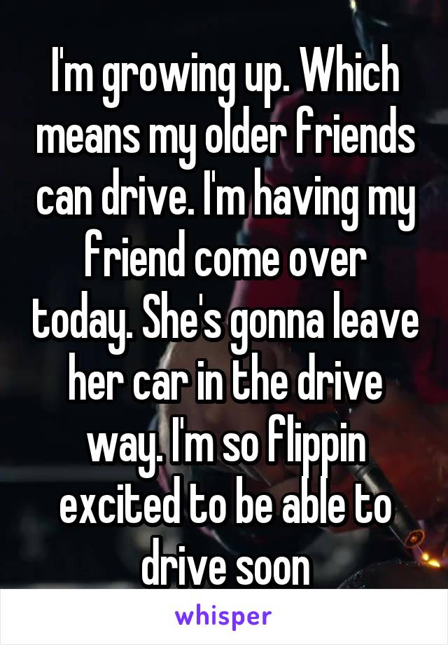 I'm growing up. Which means my older friends can drive. I'm having my friend come over today. She's gonna leave her car in the drive way. I'm so flippin excited to be able to drive soon