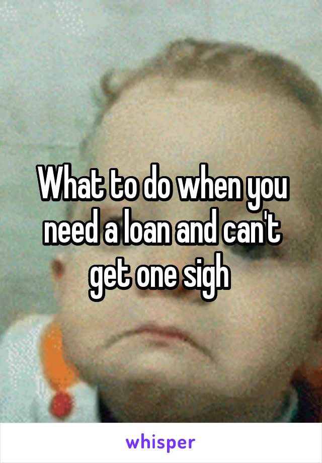 What to do when you need a loan and can't get one sigh 