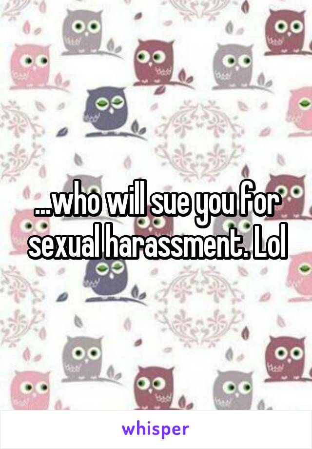 ...who will sue you for sexual harassment. Lol