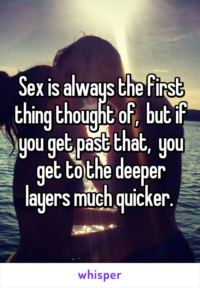 Sex is always the first thing thought of,  but if you get past that,  you get to the deeper layers much quicker. 