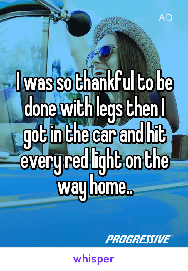 I was so thankful to be done with legs then I got in the car and hit every red light on the way home..