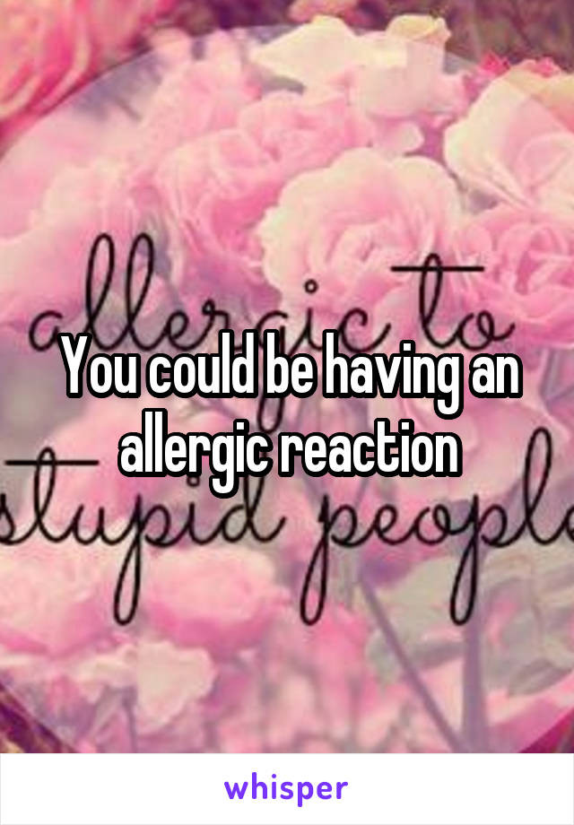 You could be having an allergic reaction