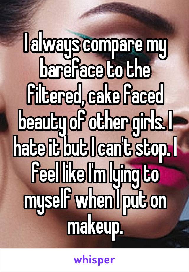 I always compare my bareface to the filtered, cake faced beauty of other girls. I hate it but I can't stop. I feel like I'm lying to myself when I put on makeup.