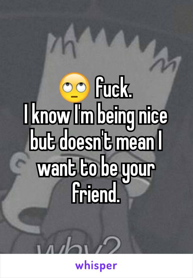 🙄 fuck. 
I know I'm being nice but doesn't mean I want to be your friend.