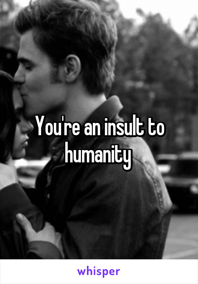 You're an insult to humanity 