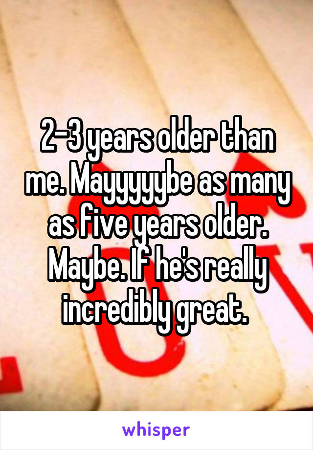 2-3 years older than me. Mayyyyybe as many as five years older. Maybe. If he's really incredibly great. 