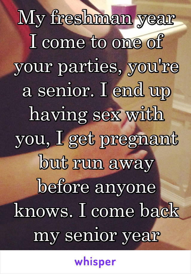 My freshman year I come to one of your parties, you're a senior. I end up having sex with you, I get pregnant but run away before anyone knows. I come back my senior year with twin boys 