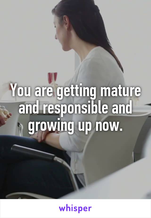 You are getting mature and responsible and growing up now.