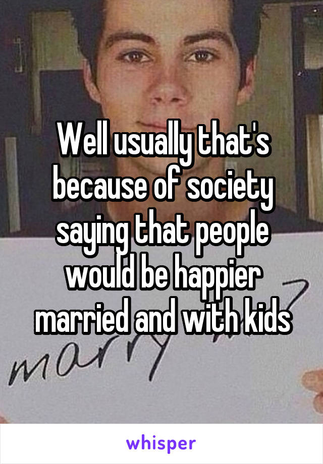 Well usually that's because of society saying that people would be happier married and with kids