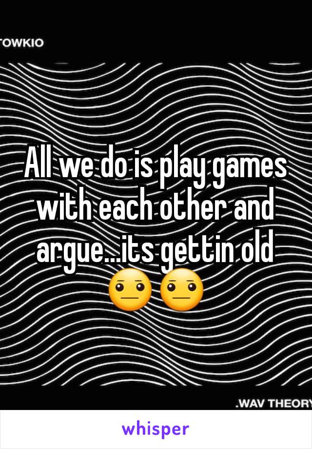 All we do is play games with each other and argue...its gettin old 😐😐