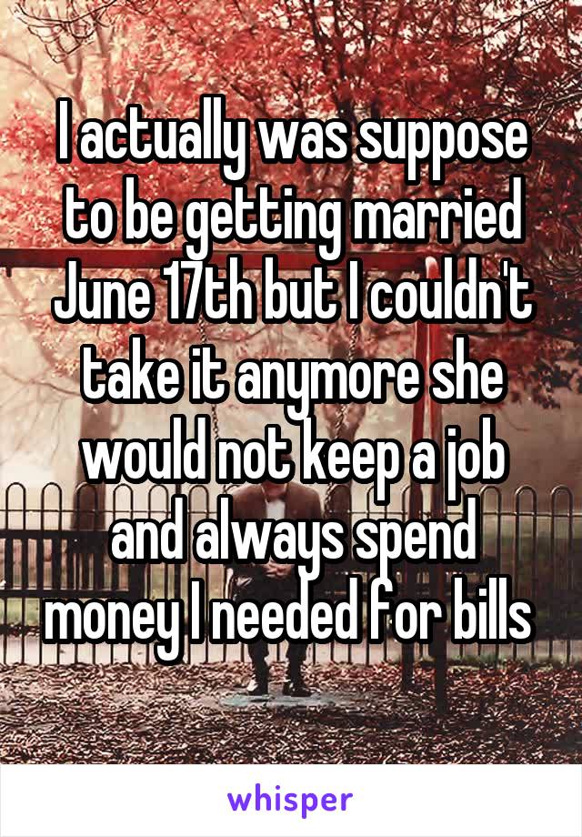 I actually was suppose to be getting married June 17th but I couldn't take it anymore she would not keep a job and always spend money I needed for bills 
