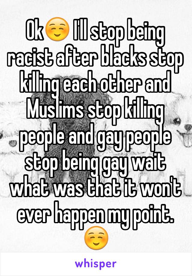 Ok☺️ I'll stop being racist after blacks stop killing each other and Muslims stop killing people and gay people stop being gay wait what was that it won't ever happen my point.☺️