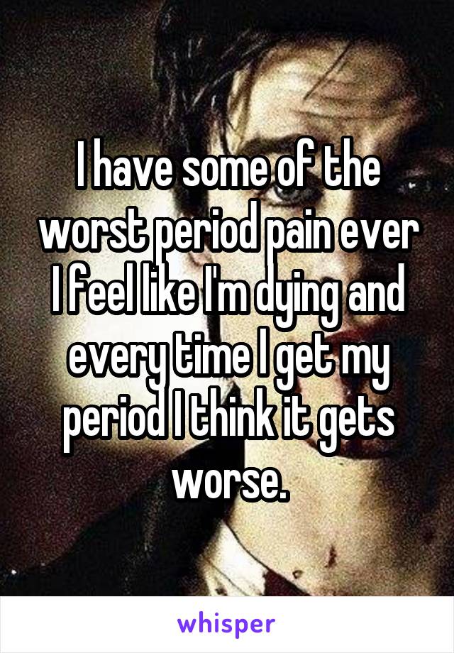 I have some of the worst period pain ever I feel like I'm dying and every time I get my period I think it gets worse.