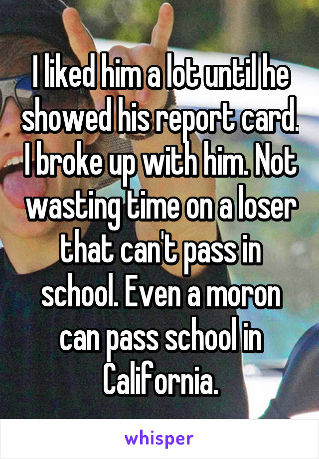 I liked him a lot until he showed his report card. I broke up with him. Not wasting time on a loser that can't pass in school. Even a moron can pass school in California.