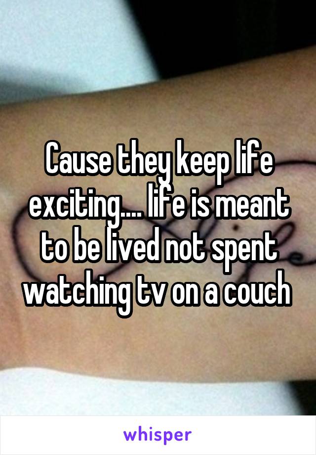 Cause they keep life exciting.... life is meant to be lived not spent watching tv on a couch 