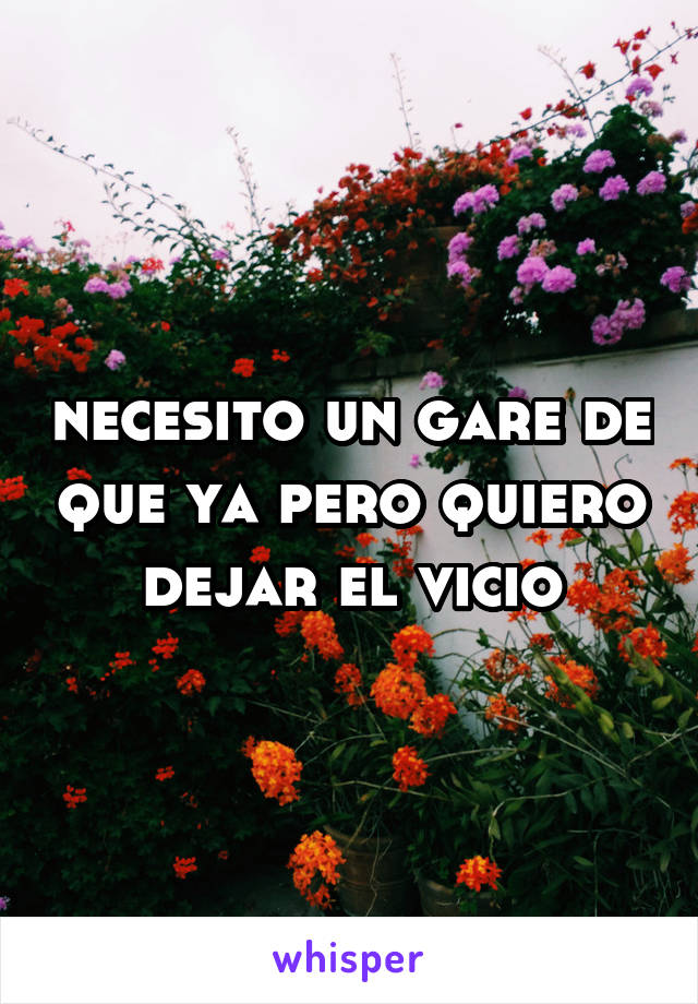 necesito un gare de que ya pero quiero dejar el vicio