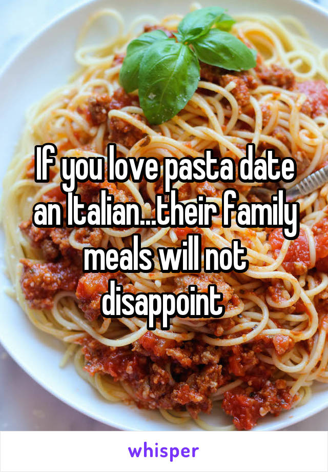 If you love pasta date an Italian...their family meals will not disappoint 