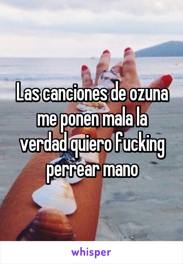 Las canciones de ozuna me ponen mala la verdad quiero fucking perrear mano