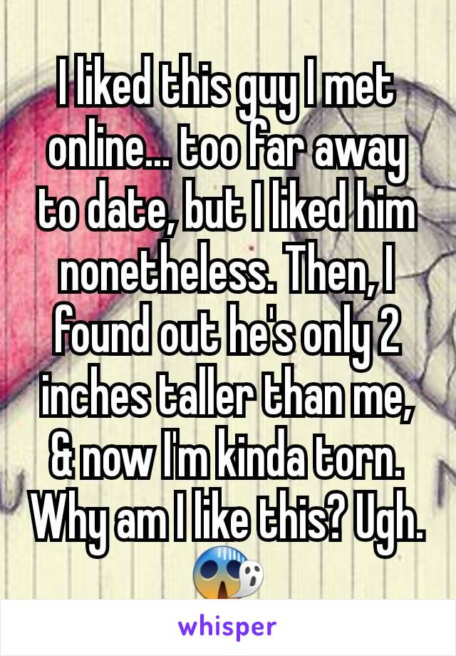 I liked this guy I met online... too far away to date, but I liked him nonetheless. Then, I found out he's only 2 inches taller than me, & now I'm kinda torn. Why am I like this? Ugh. 😱