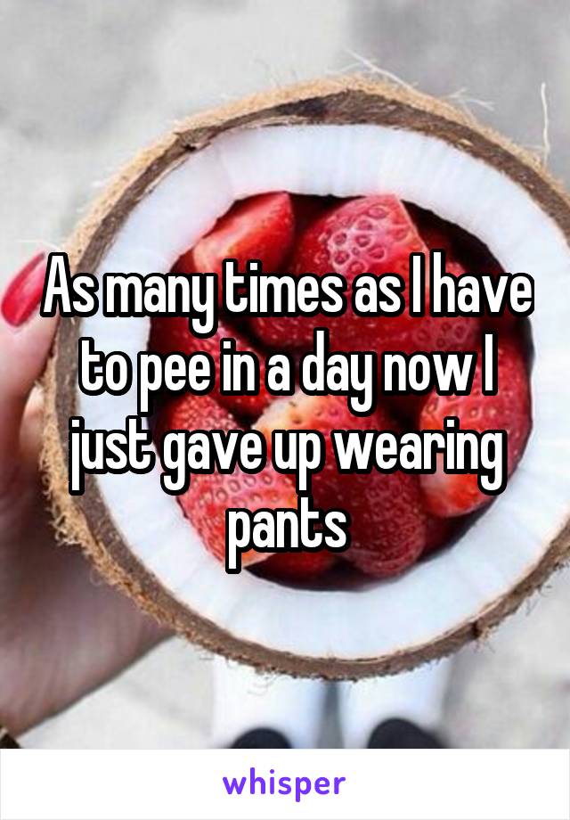 As many times as I have to pee in a day now I just gave up wearing pants