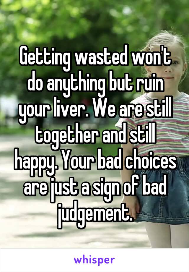 Getting wasted won't do anything but ruin your liver. We are still together and still happy. Your bad choices are just a sign of bad judgement.