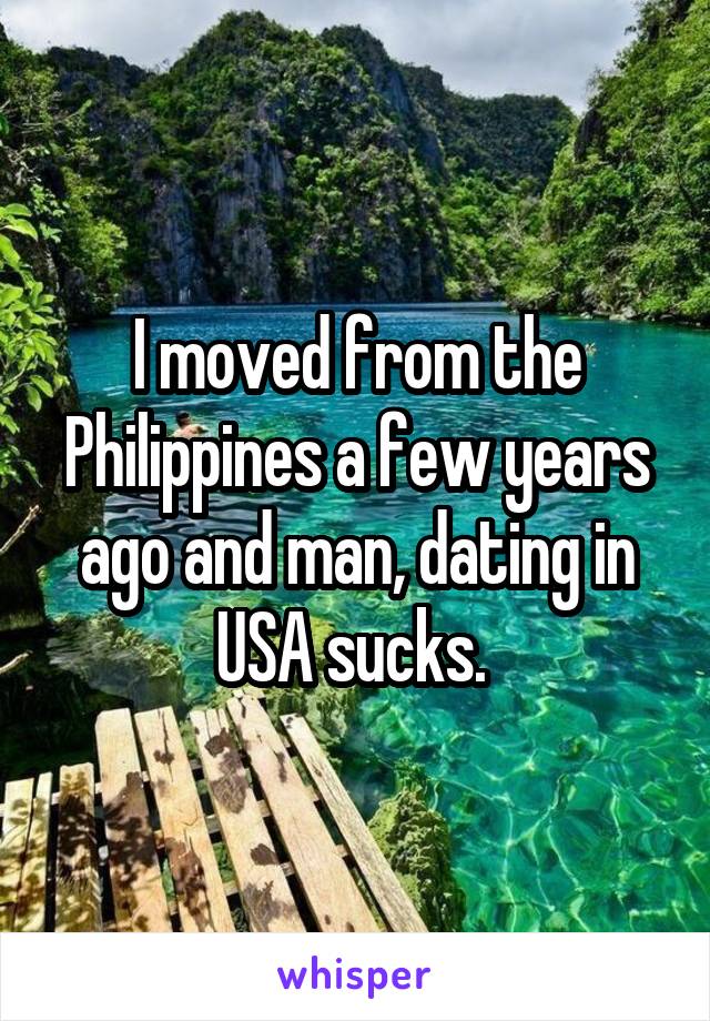 I moved from the Philippines a few years ago and man, dating in USA sucks. 