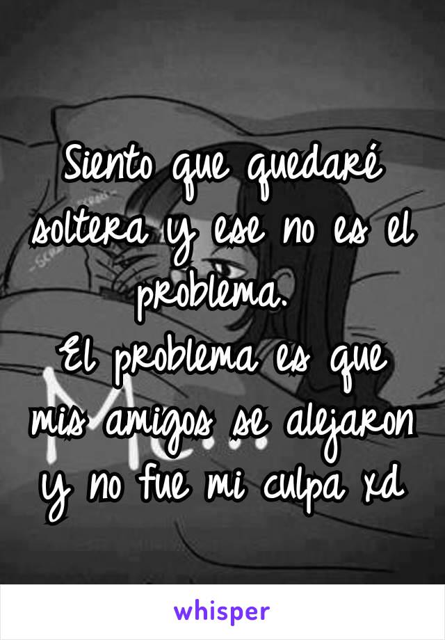 Siento que quedaré soltera y ese no es el problema. 
El problema es que mis amigos se alejaron y no fue mi culpa xd