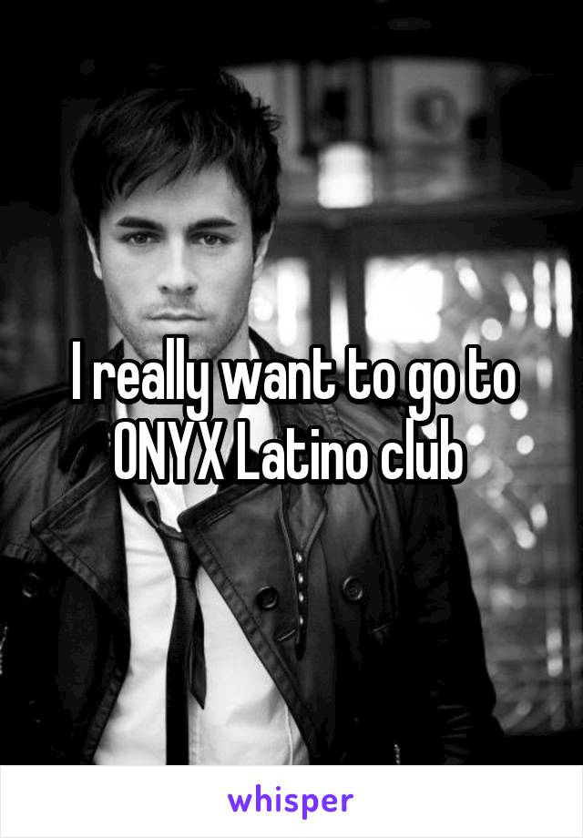 I really want to go to ONYX Latino club 