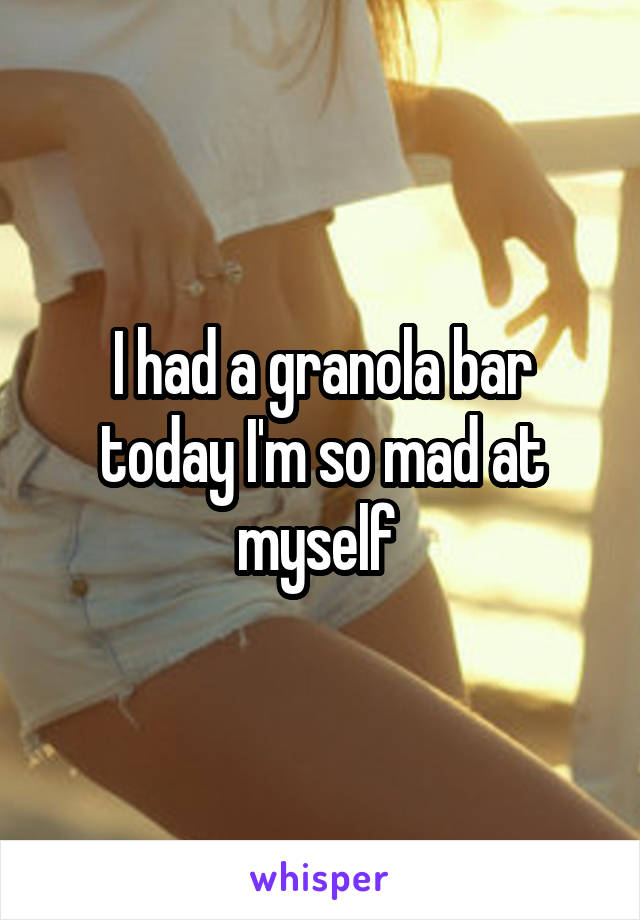 I had a granola bar today I'm so mad at myself 