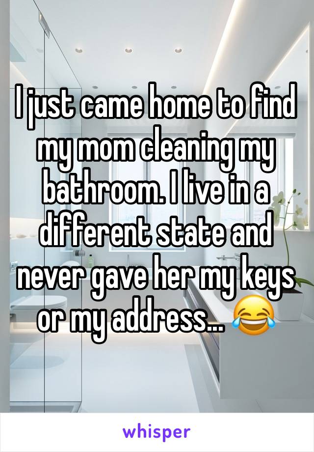 I just came home to find my mom cleaning my bathroom. I live in a different state and never gave her my keys or my address... 😂