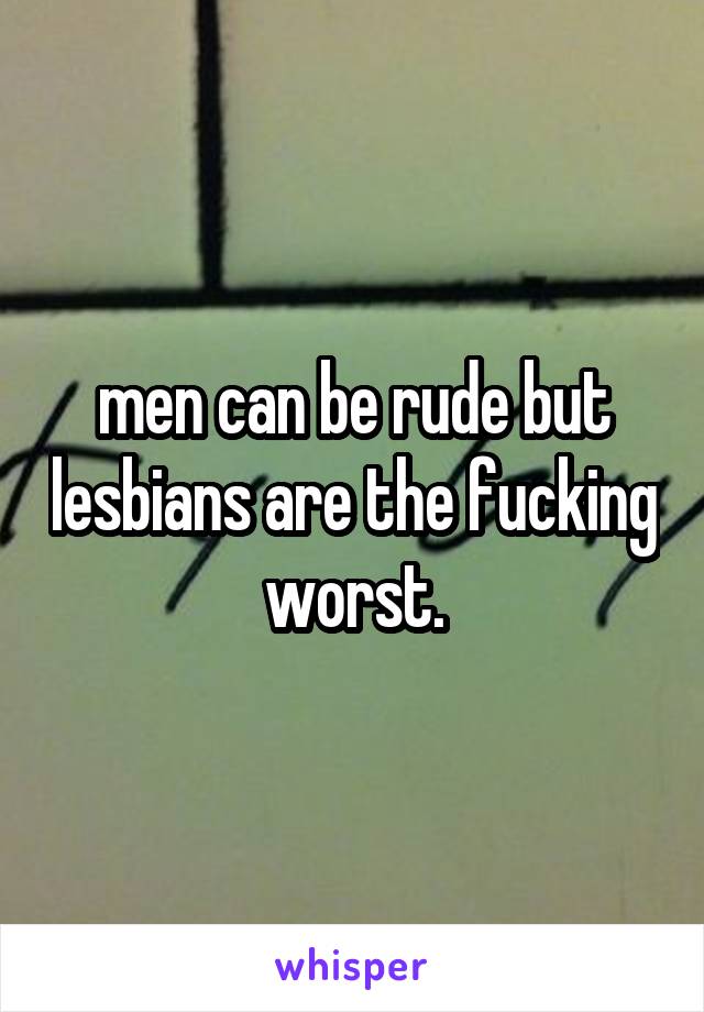 men can be rude but lesbians are the fucking worst.