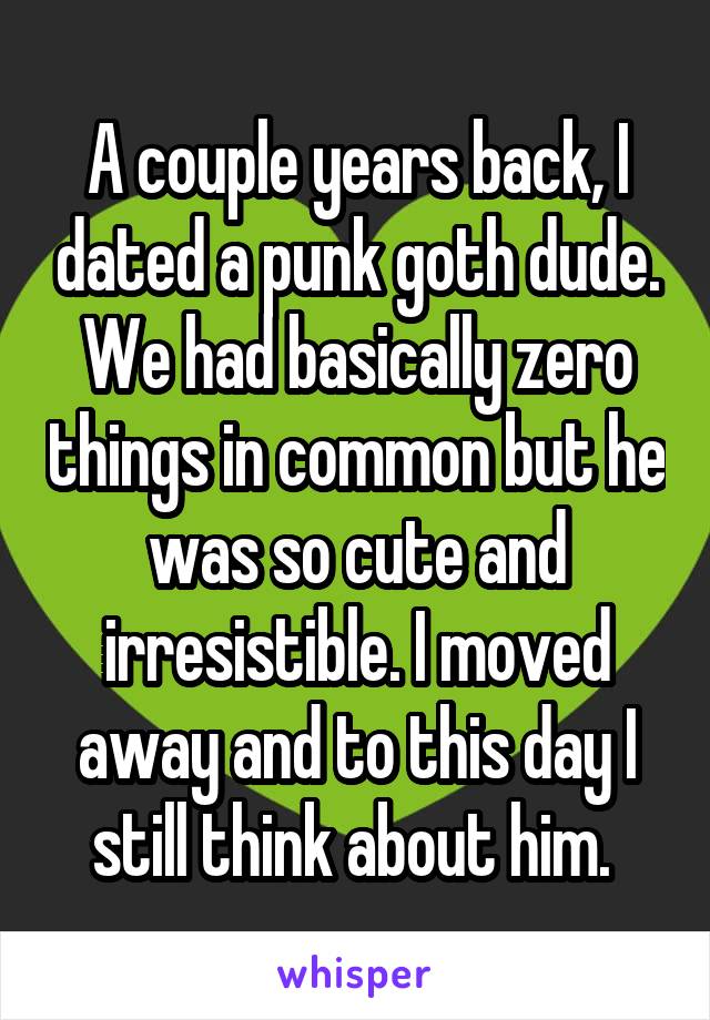 A couple years back, I dated a punk goth dude. We had basically zero things in common but he was so cute and irresistible. I moved away and to this day I still think about him. 