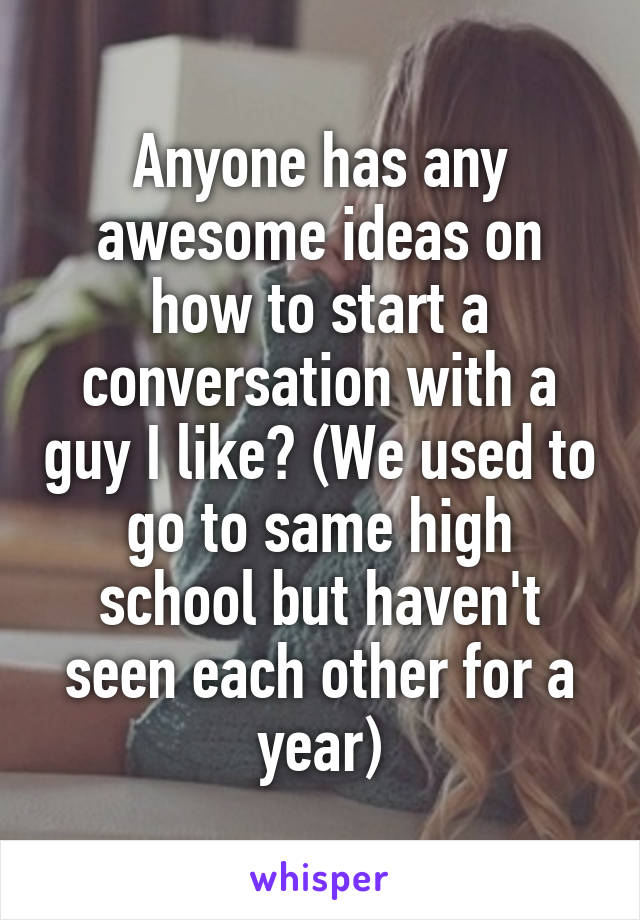 Anyone has any awesome ideas on how to start a conversation with a guy I like? (We used to go to same high school but haven't seen each other for a year)