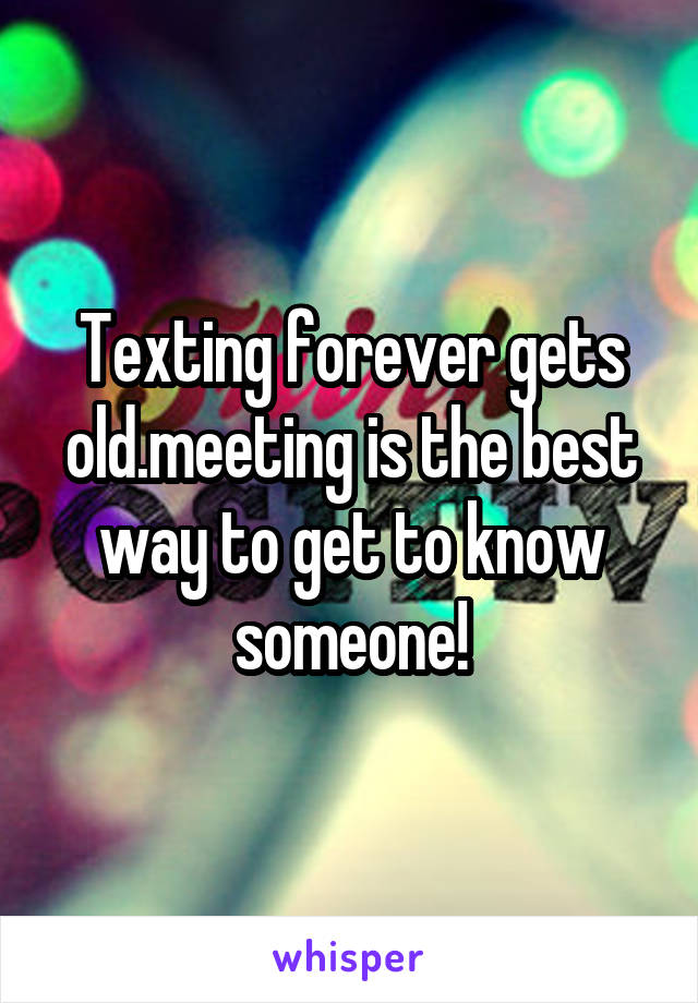 Texting forever gets old.meeting is the best way to get to know someone!