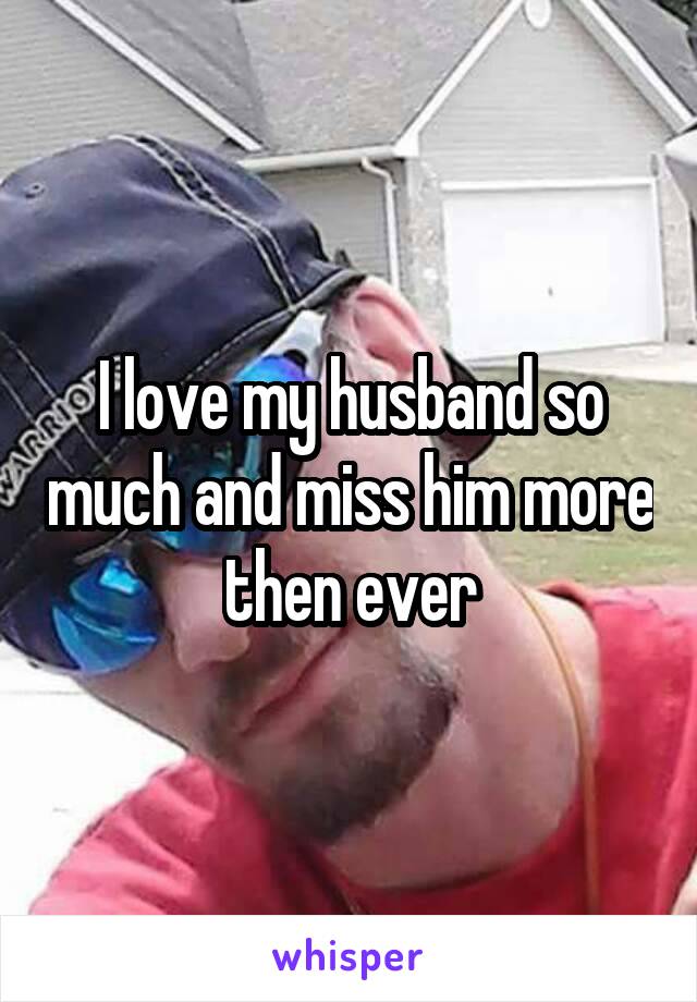 I love my husband so much and miss him more then ever