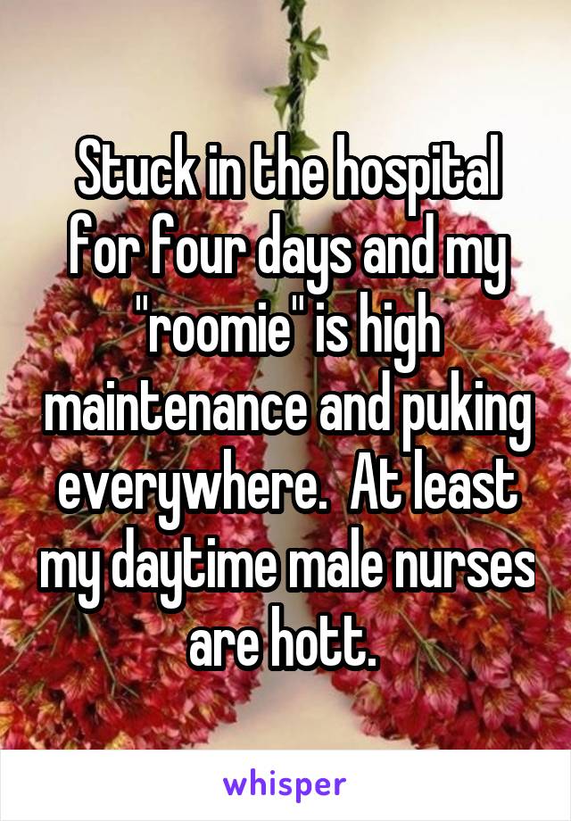 Stuck in the hospital for four days and my "roomie" is high maintenance and puking everywhere.  At least my daytime male nurses are hott. 