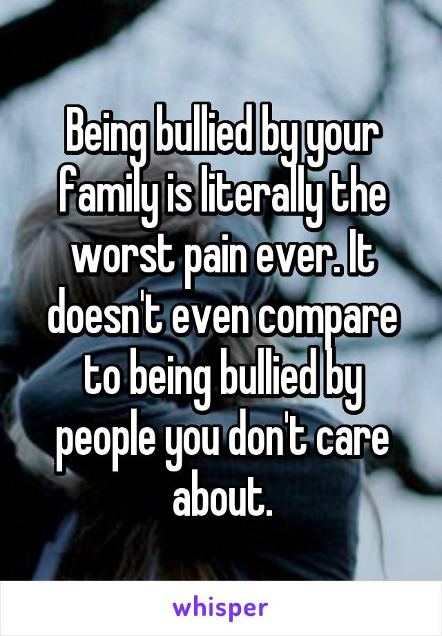 Being bullied by your family is literally the worst pain ever. It doesn't even compare to being bullied by people you don't care about.