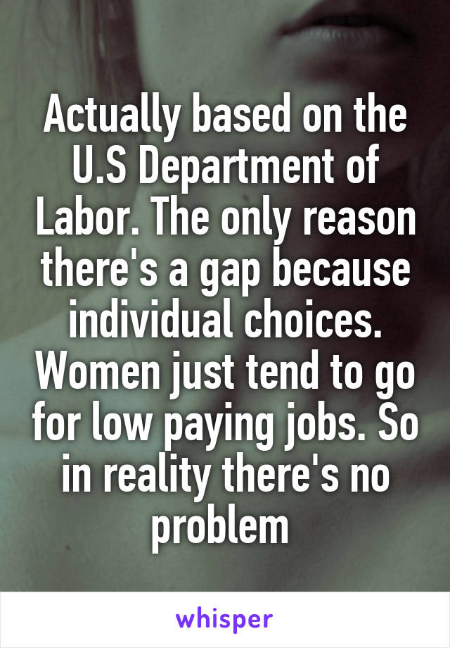 Actually based on the U.S Department of Labor. The only reason there's a gap because individual choices. Women just tend to go for low paying jobs. So in reality there's no problem 