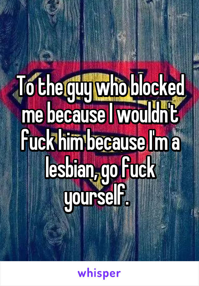 To the guy who blocked me because I wouldn't fuck him because I'm a lesbian, go fuck yourself.  