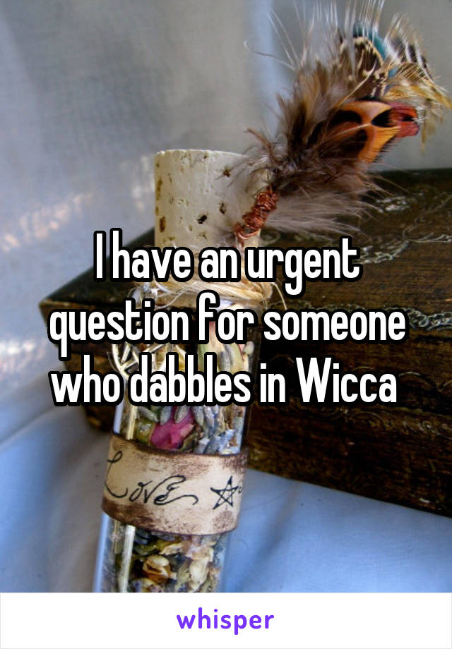 I have an urgent question for someone who dabbles in Wicca 