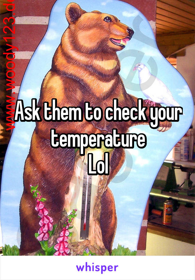 Ask them to check your temperature
Lol