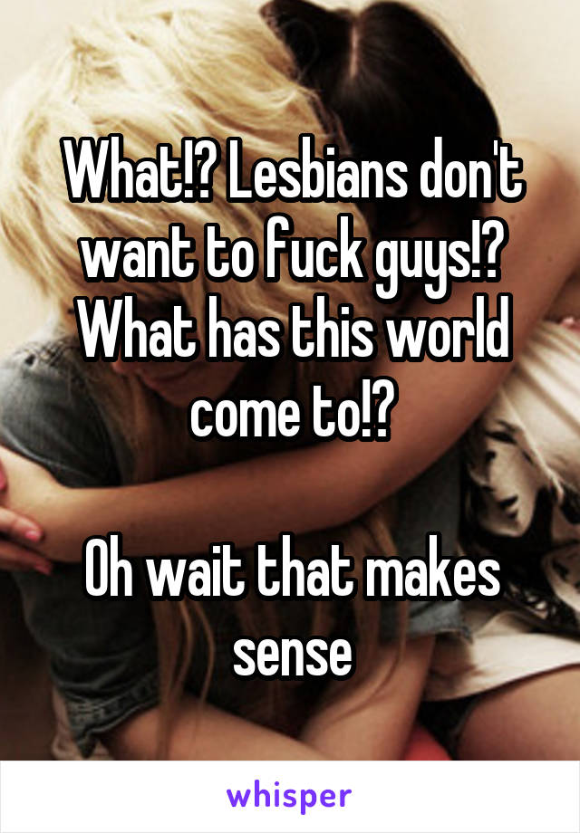 What!? Lesbians don't want to fuck guys!? What has this world come to!?

Oh wait that makes sense