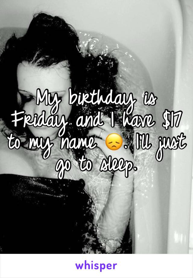 My birthday is Friday and I have $17 to my name 😞. I'll just go to sleep.