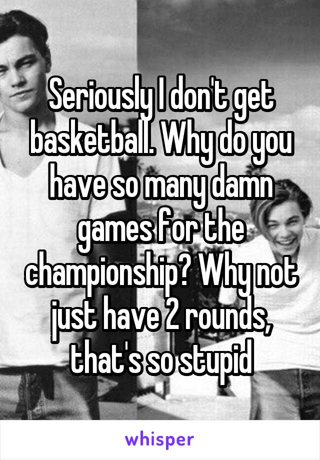 Seriously I don't get basketball. Why do you have so many damn games for the championship? Why not just have 2 rounds, that's so stupid