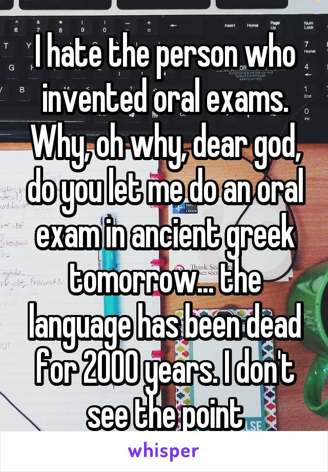 I hate the person who invented oral exams. Why, oh why, dear god, do you let me do an oral exam in ancient greek tomorrow... the language has been dead for 2000 years. I don't see the point