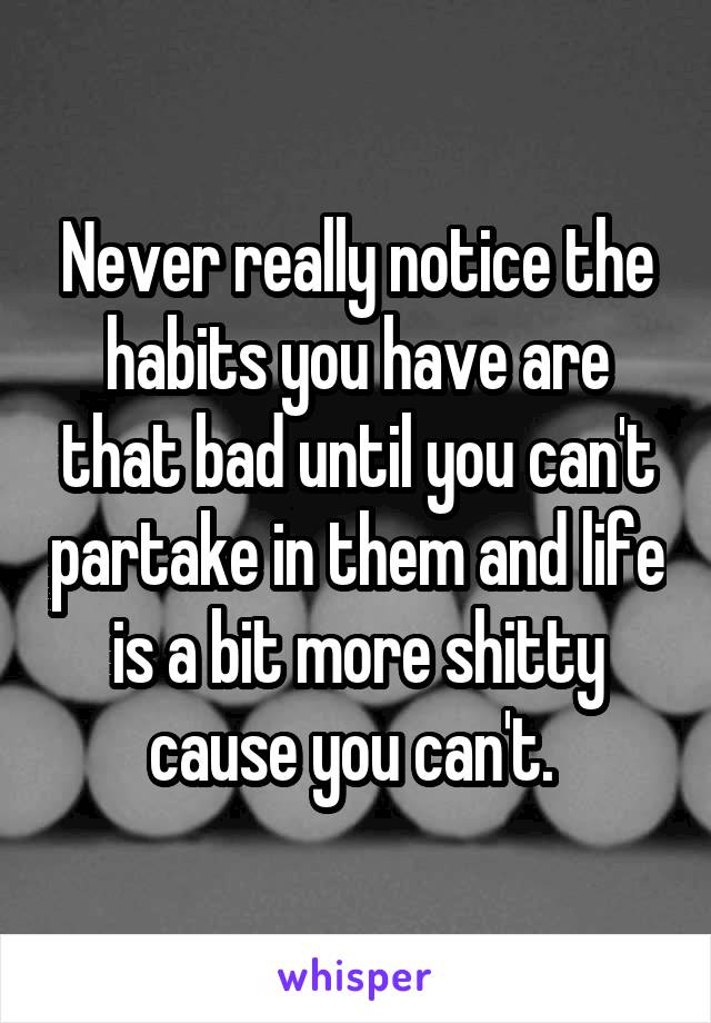 Never really notice the habits you have are that bad until you can't partake in them and life is a bit more shitty cause you can't. 