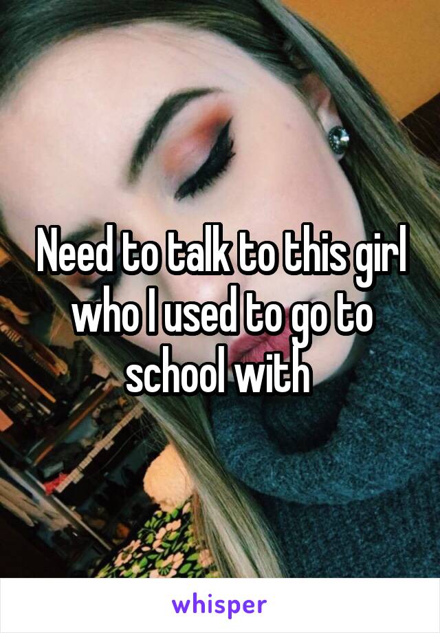 Need to talk to this girl who I used to go to school with 