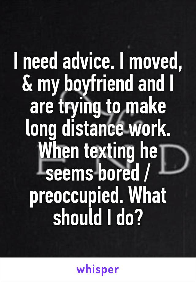 I need advice. I moved, & my boyfriend and I are trying to make long distance work. When texting he seems bored / preoccupied. What should I do?