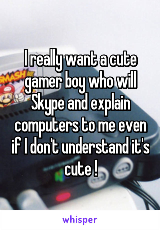 I really want a cute gamer boy who will Skype and explain computers to me even if I don't understand it's cute !