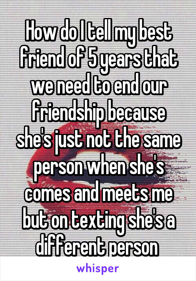 How do I tell my best friend of 5 years that we need to end our friendship because she's just not the same person when she's comes and meets me but on texting she's a different person 